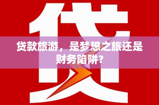 安陆贷款旅游，是梦想之旅还是财务陷阱？