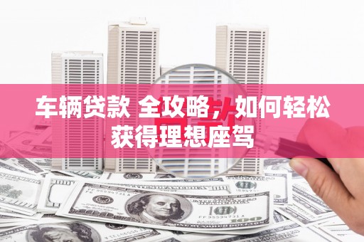 安陆车辆贷款 全攻略，如何轻松获得理想座驾