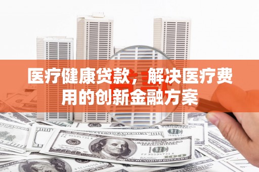 安陆医疗健康贷款，解决医疗费用的创新金融方案