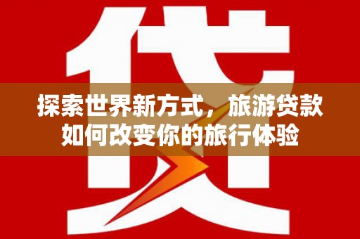 安陆探索世界新方式，旅游贷款如何改变你的旅行体验