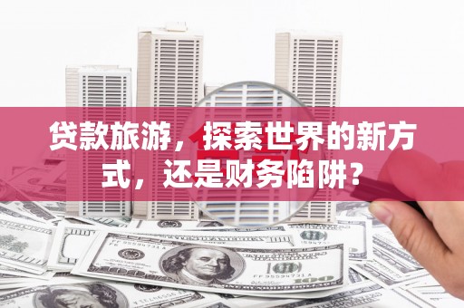 安陆贷款旅游，探索世界的新方式，还是财务陷阱？