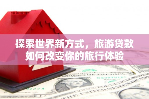 安陆探索世界新方式，旅游贷款如何改变你的旅行体验